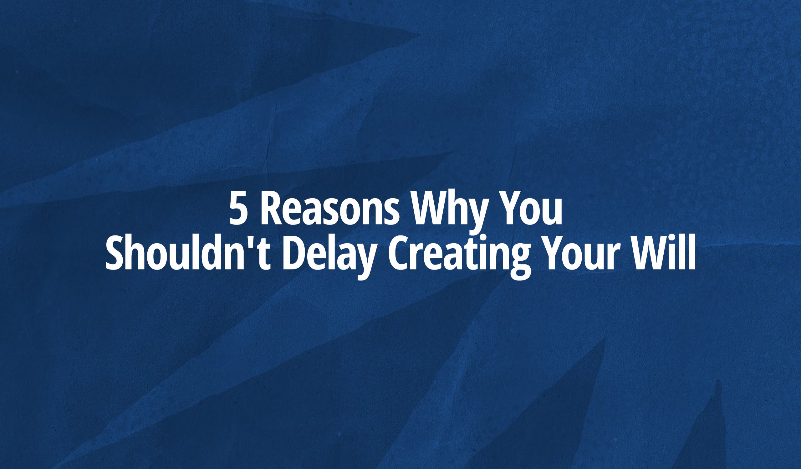 5 Reasons Why You Shouldn’t Delay Creating Your Will
